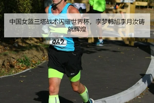 中国女篮三塔战术闪耀世界杯，李梦韩旭李月汝铸就辉煌