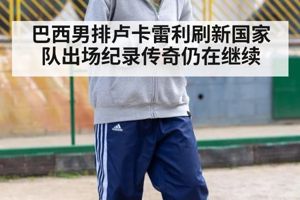 巴西男排卢卡雷利刷新国家队出场纪录传奇仍在继续